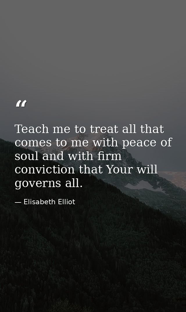 Teach me to treat all that comes to me with peace of soul and with firm conviction that Your will governs all. — Elisabeth Elliot