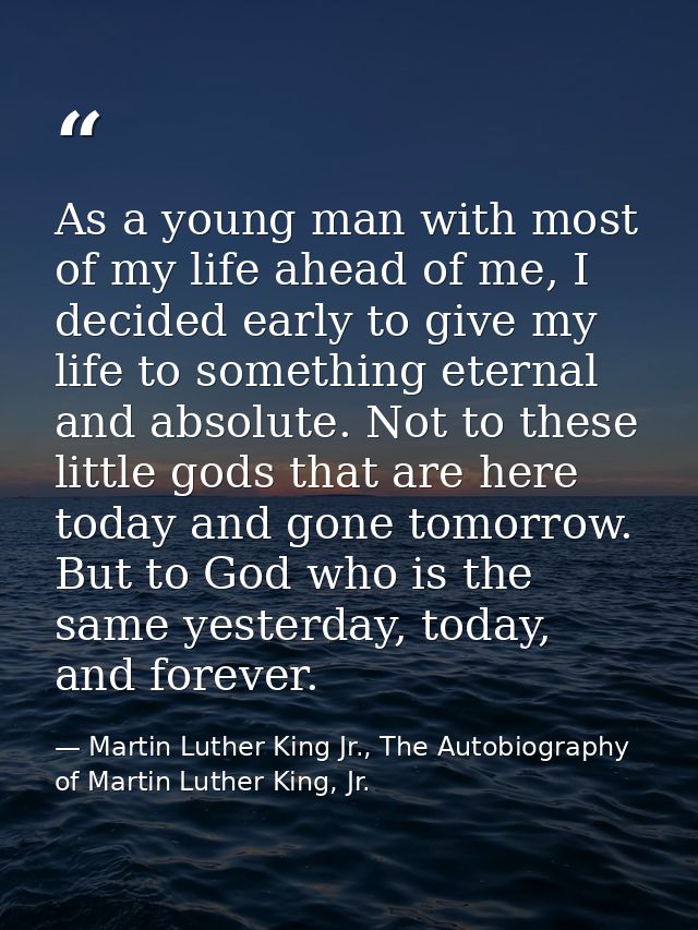 As a young man with most of my life ahead of me, I decided early to give my life to something eternal and absolute. Not  — Martin Luther King Jr., The Autobiography of Martin Luther King, Jr.