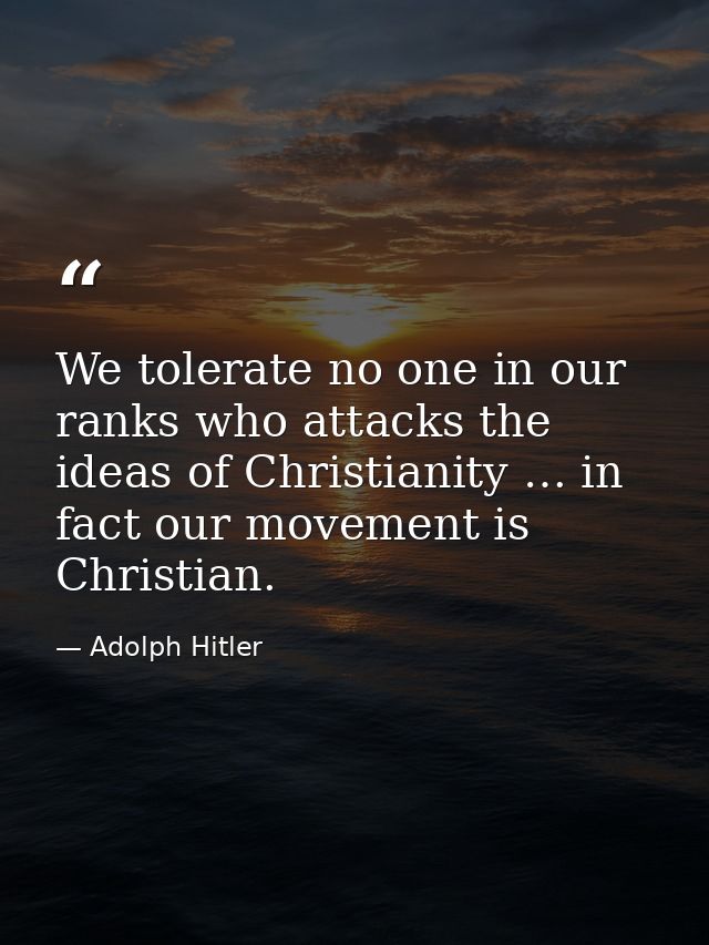 We tolerate no one in our ranks who attacks the ideas of Christianity … in fact our movement is Christian. — Adolph Hitler