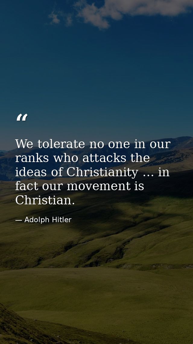 We tolerate no one in our ranks who attacks the ideas of Christianity … in fact our movement is Christian. — Adolph Hitler