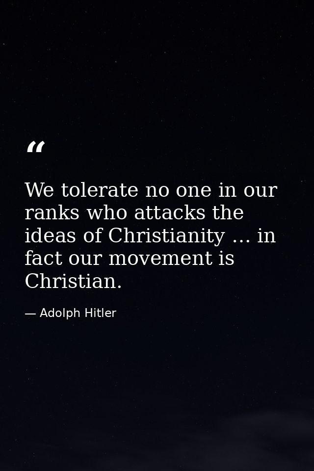 We tolerate no one in our ranks who attacks the ideas of Christianity … in fact our movement is Christian. — Adolph Hitler