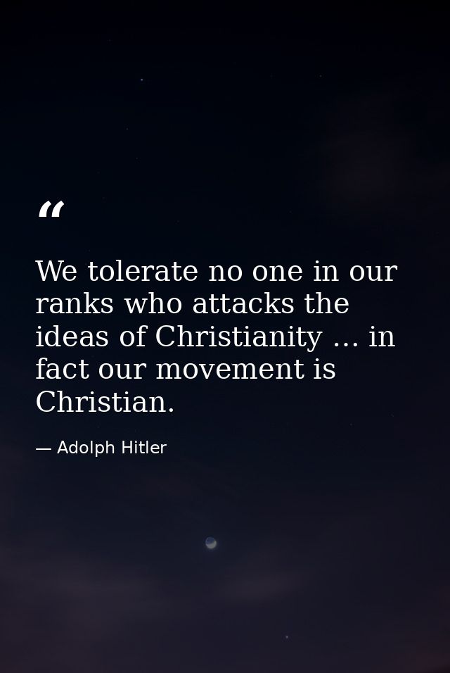 We tolerate no one in our ranks who attacks the ideas of Christianity … in fact our movement is Christian. — Adolph Hitler