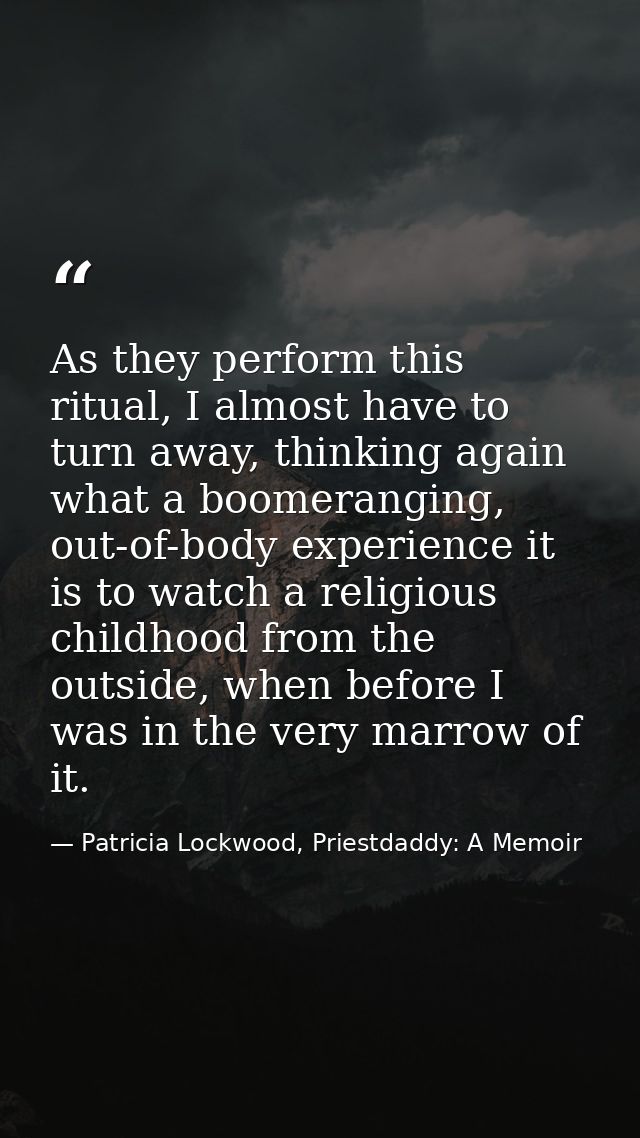 As they perform this ritual, I almost have to turn away, thinking again what a boomeranging, out-of-body experience it i — Patricia Lockwood, Priestdaddy: A Memoir