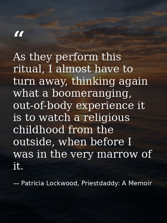As they perform this ritual, I almost have to turn away, thinking again what a boomeranging, out-of-body experience it i — Patricia Lockwood, Priestdaddy: A Memoir