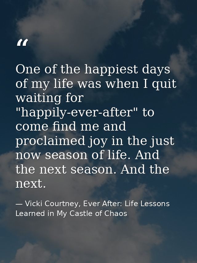 One of the happiest days of my life was when I quit waiting for "happily-ever-after" to come find me and proclaimed joy  — Vicki Courtney, Ever After: Life Lessons Learned in My Castle of Chaos