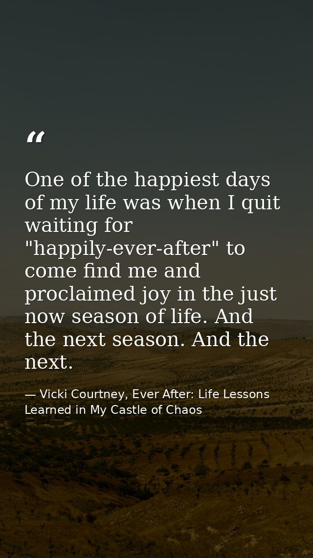 One of the happiest days of my life was when I quit waiting for "happily-ever-after" to come find me and proclaimed joy  — Vicki Courtney, Ever After: Life Lessons Learned in My Castle of Chaos