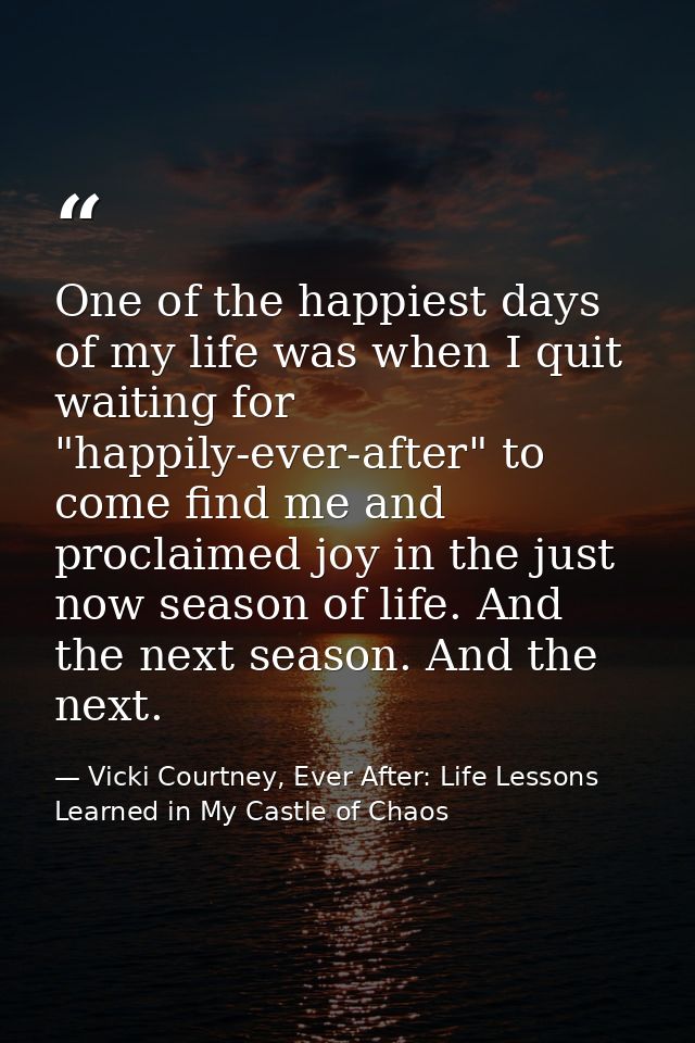 One of the happiest days of my life was when I quit waiting for "happily-ever-after" to come find me and proclaimed joy  — Vicki Courtney, Ever After: Life Lessons Learned in My Castle of Chaos