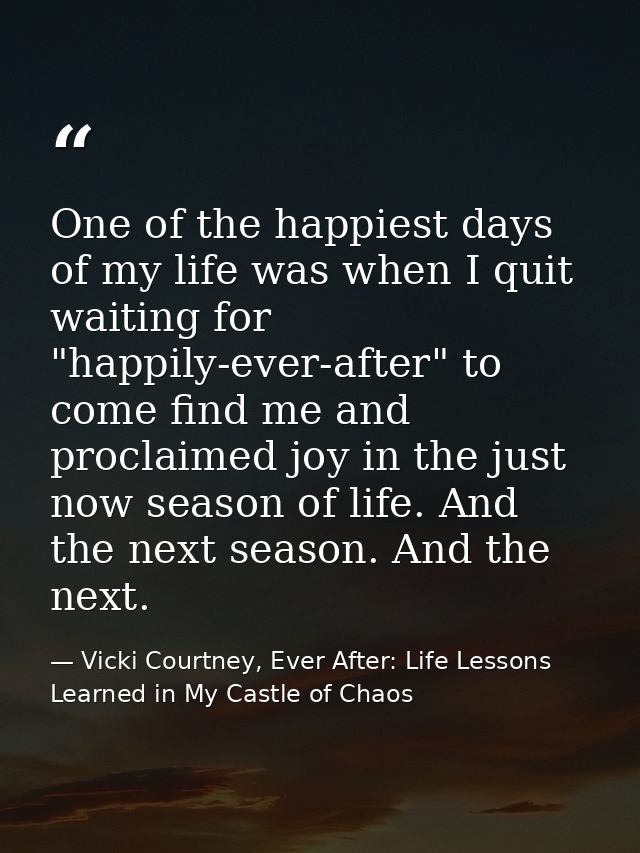 One of the happiest days of my life was when I quit waiting for "happily-ever-after" to come find me and proclaimed joy  — Vicki Courtney, Ever After: Life Lessons Learned in My Castle of Chaos