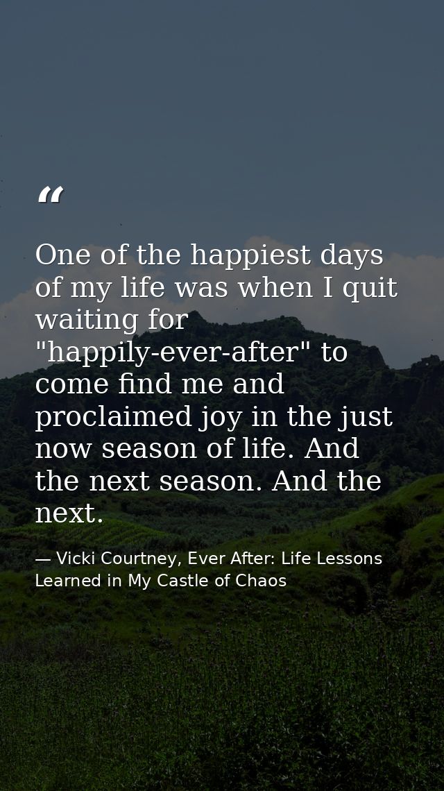 One of the happiest days of my life was when I quit waiting for "happily-ever-after" to come find me and proclaimed joy  — Vicki Courtney, Ever After: Life Lessons Learned in My Castle of Chaos