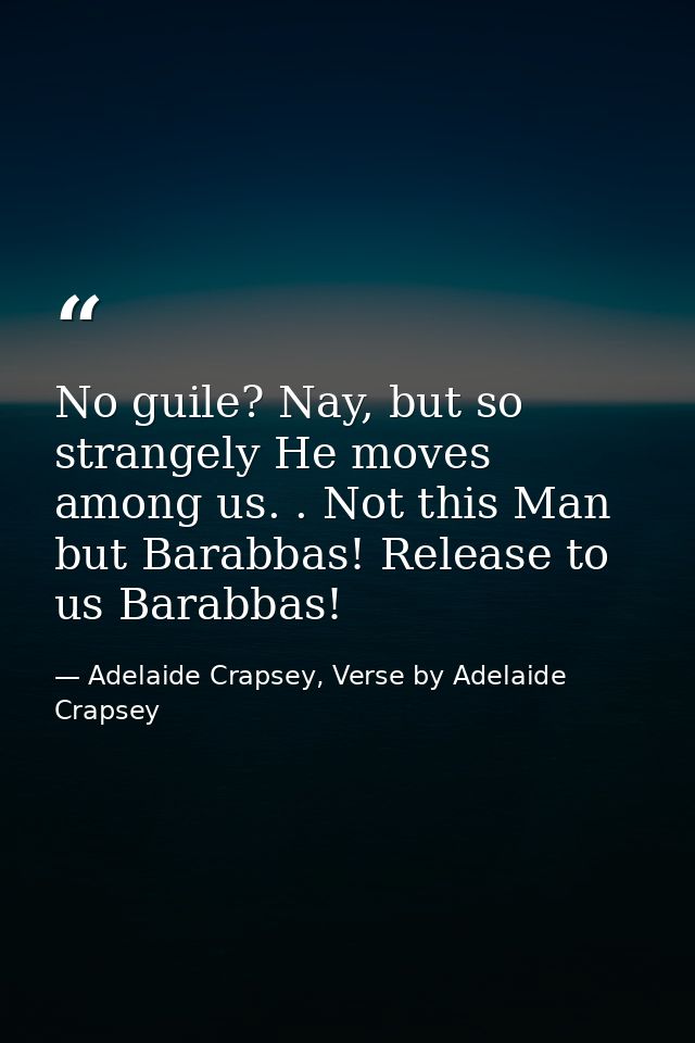 No guile? Nay, but so strangely He moves among us. . Not this Man but Barabbas! Release to us Barabbas! — Adelaide Crapsey, Verse by Adelaide Crapsey