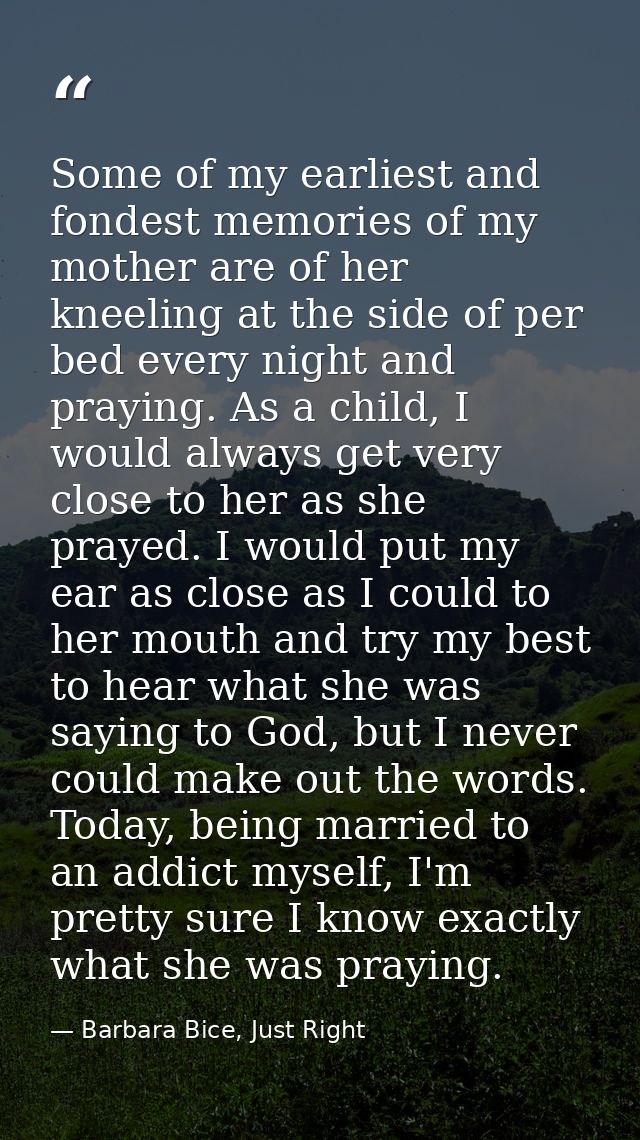 Some of my earliest and fondest memories of my mother are of her kneeling at the side of per bed every night and praying — Barbara Bice, Just Right