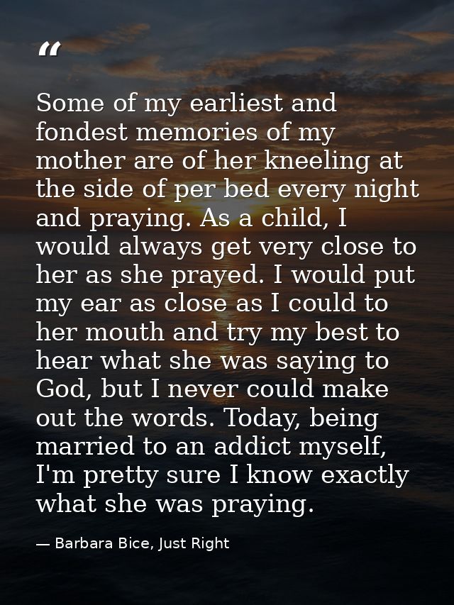 Some of my earliest and fondest memories of my mother are of her kneeling at the side of per bed every night and praying — Barbara Bice, Just Right