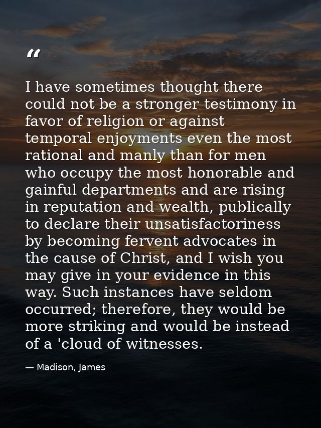 I have sometimes thought there could not be a stronger testimony in favor of religion or against temporal enjoyments eve — Madison, James