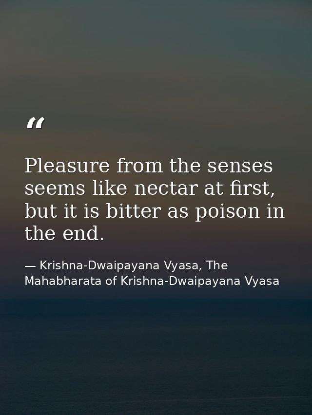 Pleasure from the senses seems like nectar at first, but it is bitter as poison in the end. — Krishna-Dwaipayana Vyasa, The Mahabharata of Krishna-Dwaipayana Vyasa