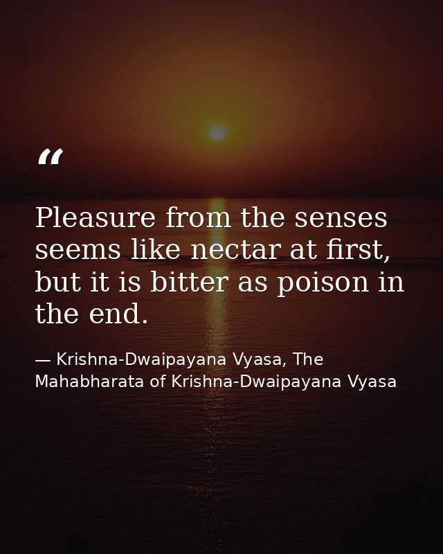 Pleasure from the senses seems like nectar at first, but it is bitter as poison in the end. — Krishna-Dwaipayana Vyasa, The Mahabharata of Krishna-Dwaipayana Vyasa