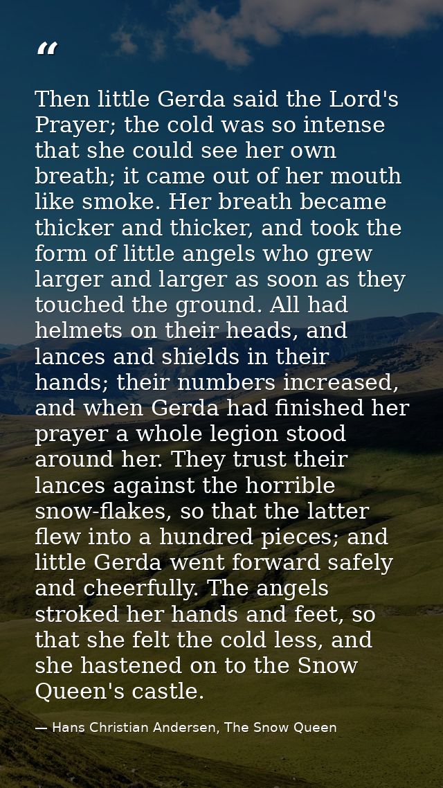 Then little Gerda said the Lord's Prayer; the cold was so intense that she could see her own breath; it came out of her  — Hans Christian Andersen, The Snow Queen