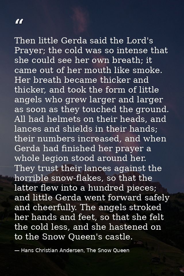 Then little Gerda said the Lord's Prayer; the cold was so intense that she could see her own breath; it came out of her  — Hans Christian Andersen, The Snow Queen