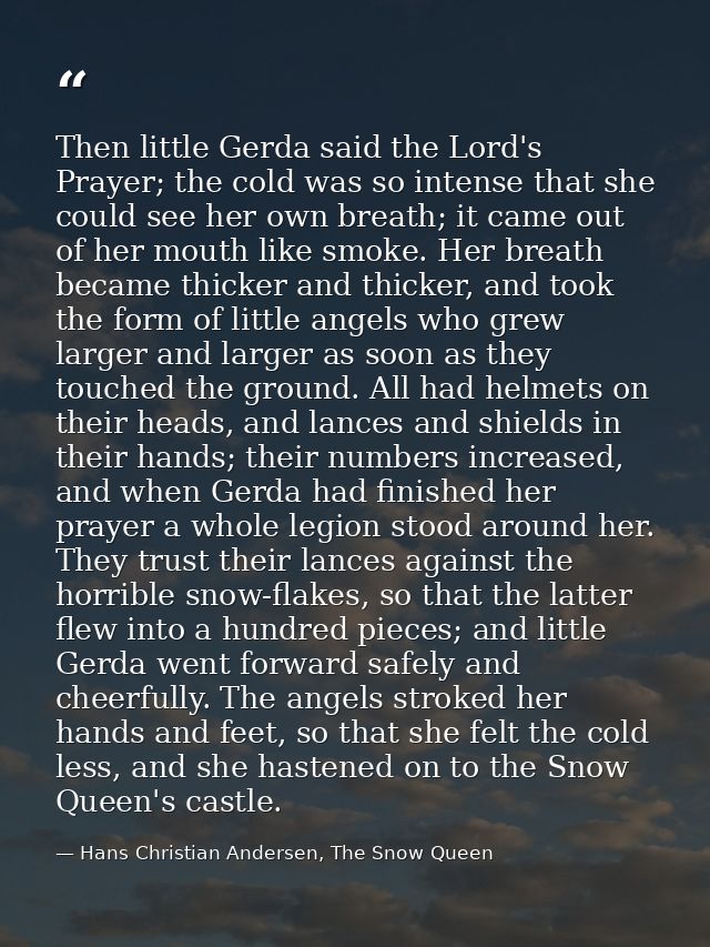 Then little Gerda said the Lord's Prayer; the cold was so intense that she could see her own breath; it came out of her  — Hans Christian Andersen, The Snow Queen