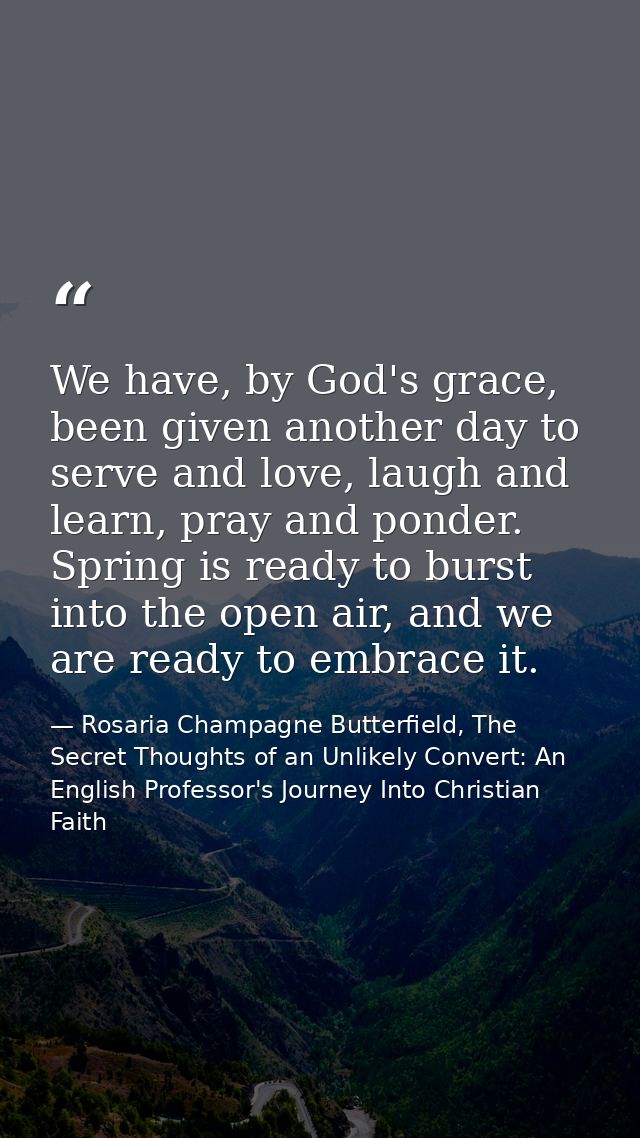 We have, by God's grace, been given another day to serve and love, laugh and learn, pray and ponder. Spring is ready to  — Rosaria Champagne Butterfield, The Secret Thoughts of an Unlikely Convert: An English Professor's Journey Into Christian Faith