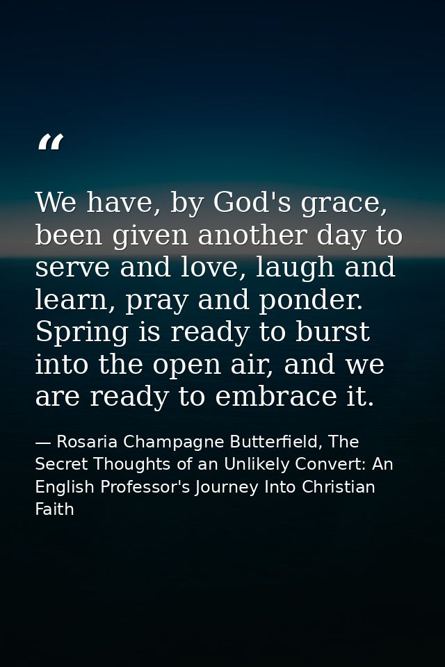 We have, by God's grace, been given another day to serve and love, laugh and learn, pray and ponder. Spring is ready to  — Rosaria Champagne Butterfield, The Secret Thoughts of an Unlikely Convert: An English Professor's Journey Into Christian Faith