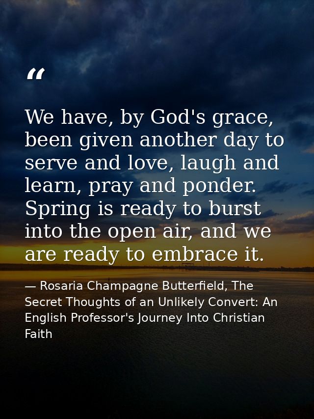 We have, by God's grace, been given another day to serve and love, laugh and learn, pray and ponder. Spring is ready to  — Rosaria Champagne Butterfield, The Secret Thoughts of an Unlikely Convert: An English Professor's Journey Into Christian Faith