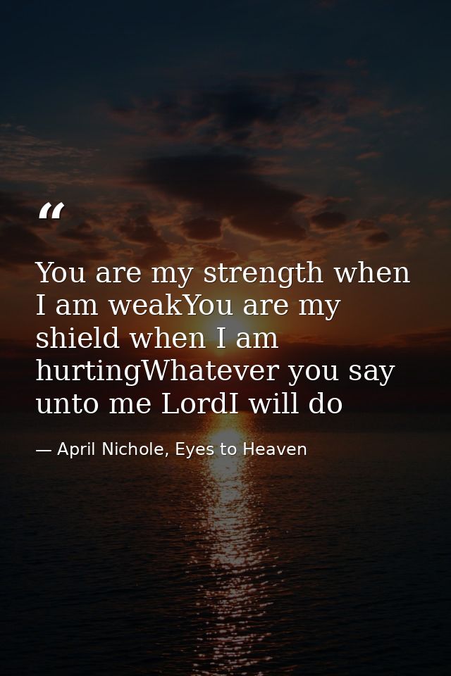 You are my strength when I am weakYou are my shield when I am hurtingWhatever you say unto me LordI will do — April Nichole, Eyes to Heaven