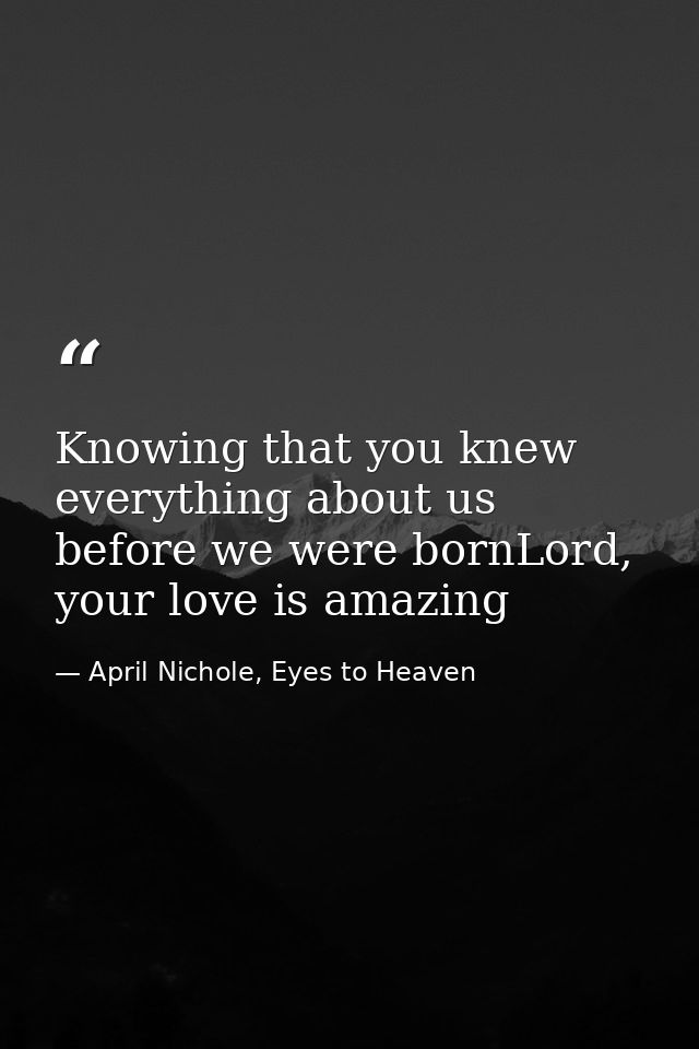 Knowing that you knew everything about us before we were bornLord, your love is amazing — April Nichole, Eyes to Heaven