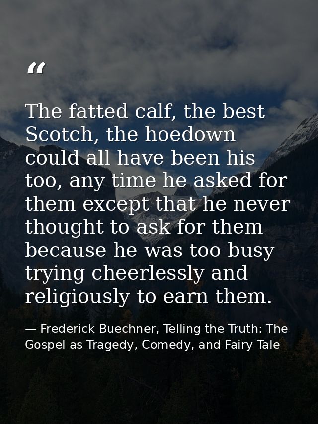 The fatted calf, the best Scotch, the hoedown could all have been his too, any time he asked for them except that he nev — Frederick Buechner, Telling the Truth: The Gospel as Tragedy, Comedy, and Fairy Tale