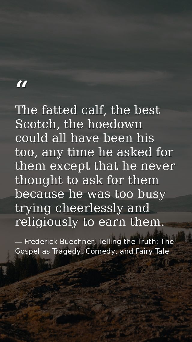 The fatted calf, the best Scotch, the hoedown could all have been his too, any time he asked for them except that he nev — Frederick Buechner, Telling the Truth: The Gospel as Tragedy, Comedy, and Fairy Tale