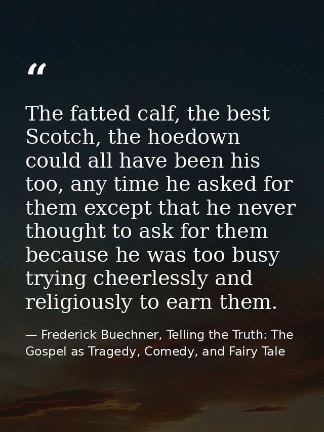 The fatted calf, the best Scotch, the hoedown could all have been his too, any time he asked for them except that he nev — Frederick Buechner, Telling the Truth: The Gospel as Tragedy, Comedy, and Fairy Tale
