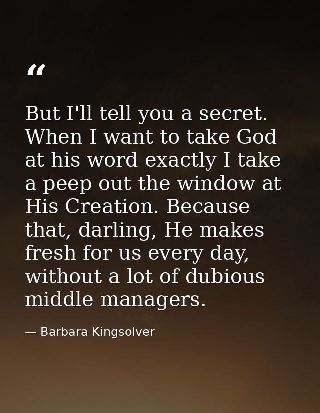 But I'll tell you a secret. When I want to take God at his word exactly I take a peep out the window at His Creation. Be — Barbara Kingsolver