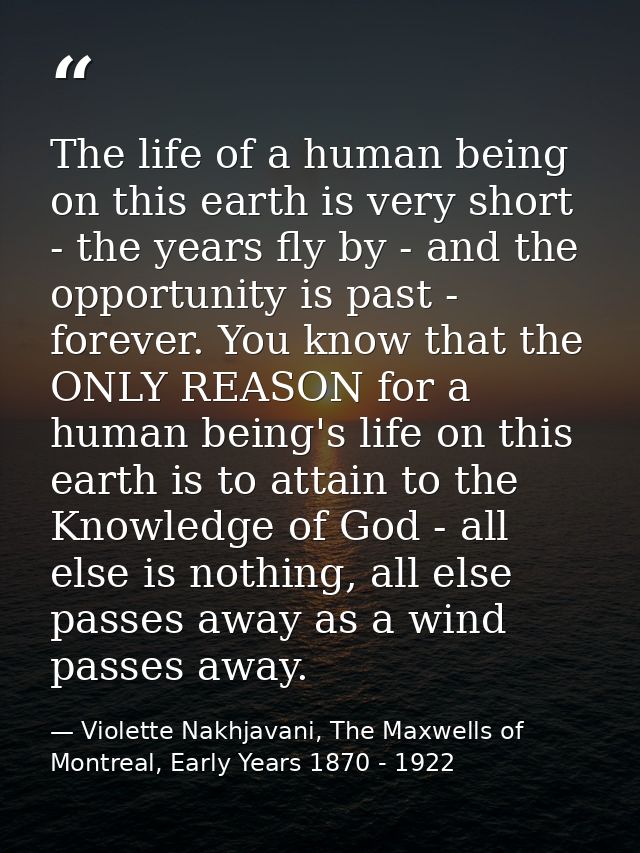 The life of a human being on this earth is very short - the years fly by - and the opportunity is past - forever. You kn — Violette Nakhjavani, The Maxwells of Montreal, Early Years 1870 - 1922
