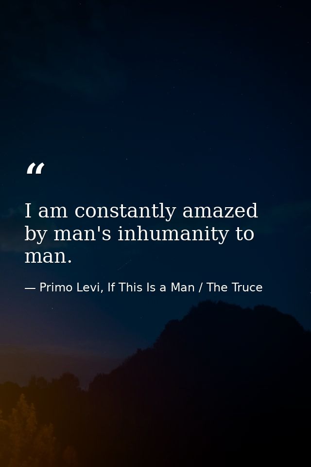 I am constantly amazed by man's inhumanity to man. — Primo Levi, If This Is a Man / The Truce