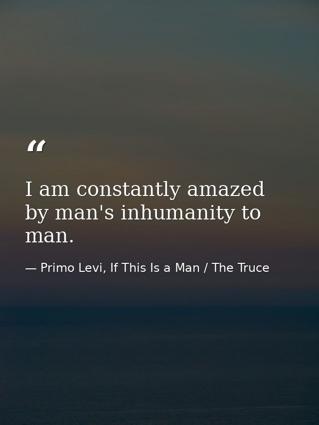 I am constantly amazed by man's inhumanity to man. — Primo Levi, If This Is a Man / The Truce