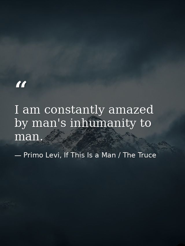 I am constantly amazed by man's inhumanity to man. — Primo Levi, If This Is a Man / The Truce
