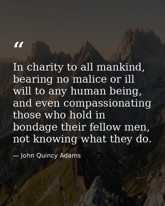 In charity to all mankind, bearing no malice or ill will to any human being, and even compassionating those who hold in  — John Quincy Adams
