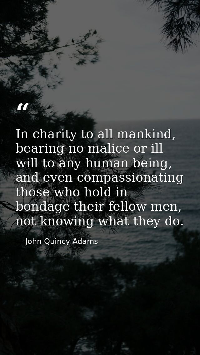 In charity to all mankind, bearing no malice or ill will to any human being, and even compassionating those who hold in  — John Quincy Adams