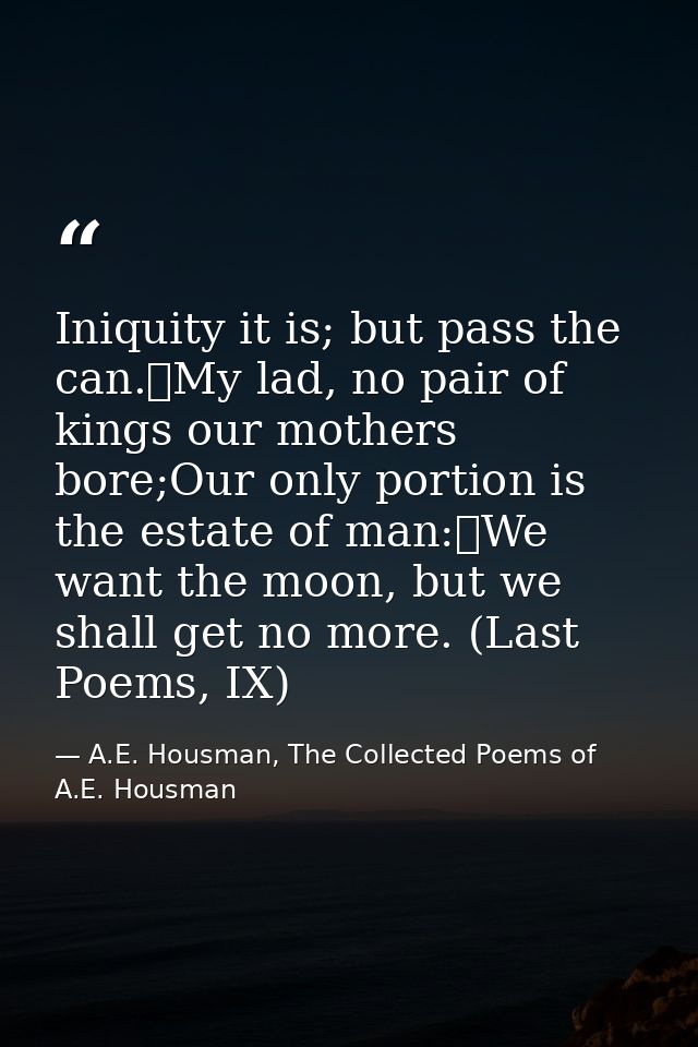 Iniquity it is; but pass the can.	My lad, no pair of kings our mothers bore;Our only portion is the estate of man:	We wa — A.E. Housman, The Collected Poems of A.E. Housman