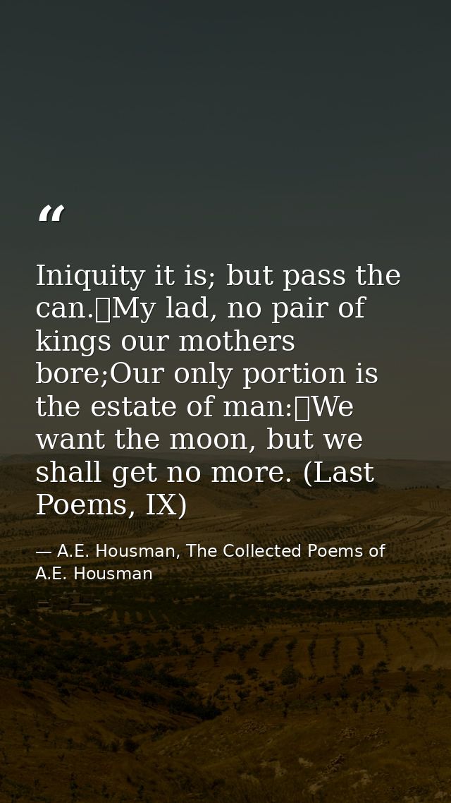Iniquity it is; but pass the can.	My lad, no pair of kings our mothers bore;Our only portion is the estate of man:	We wa — A.E. Housman, The Collected Poems of A.E. Housman