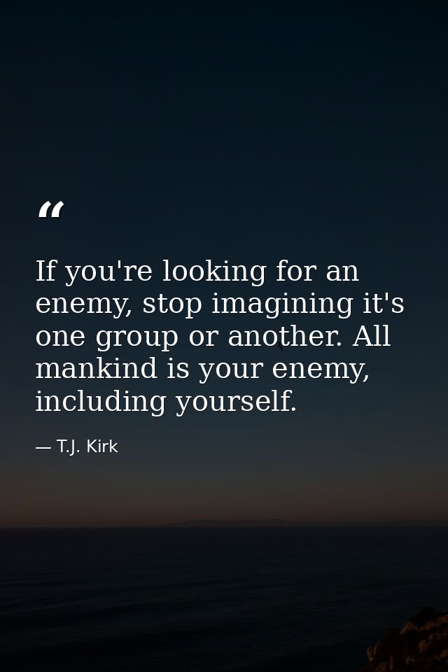 If you're looking for an enemy, stop imagining it's one group or another. All mankind is your enemy, including yourself. — T.J. Kirk