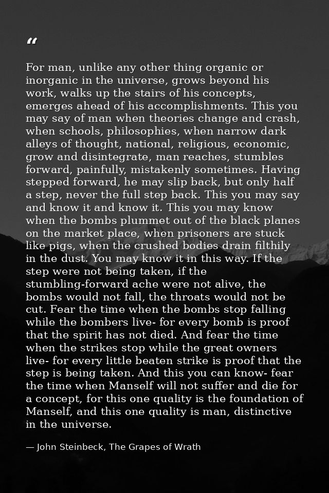 For man, unlike any other thing organic or inorganic in the universe, grows beyond his work, walks up the stairs of his  — John Steinbeck, The Grapes of Wrath