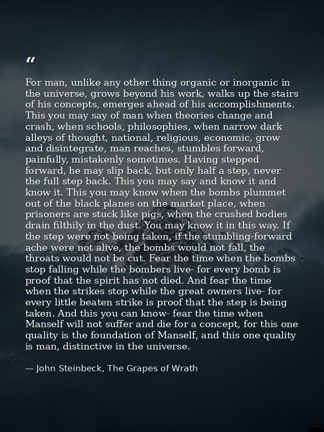 For man, unlike any other thing organic or inorganic in the universe, grows beyond his work, walks up the stairs of his  — John Steinbeck, The Grapes of Wrath