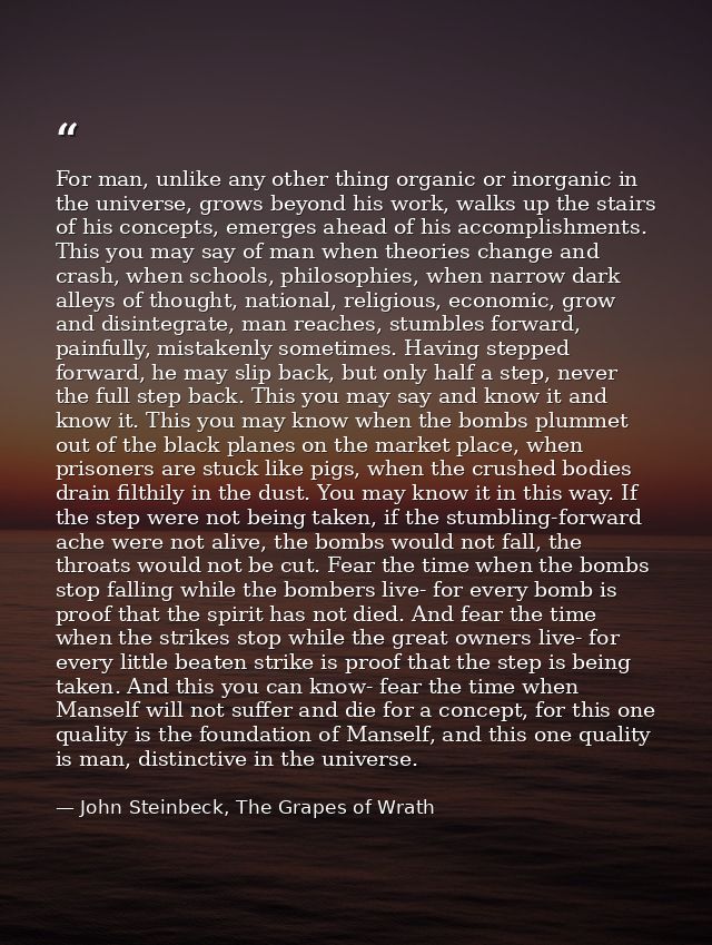 For man, unlike any other thing organic or inorganic in the universe, grows beyond his work, walks up the stairs of his  — John Steinbeck, The Grapes of Wrath