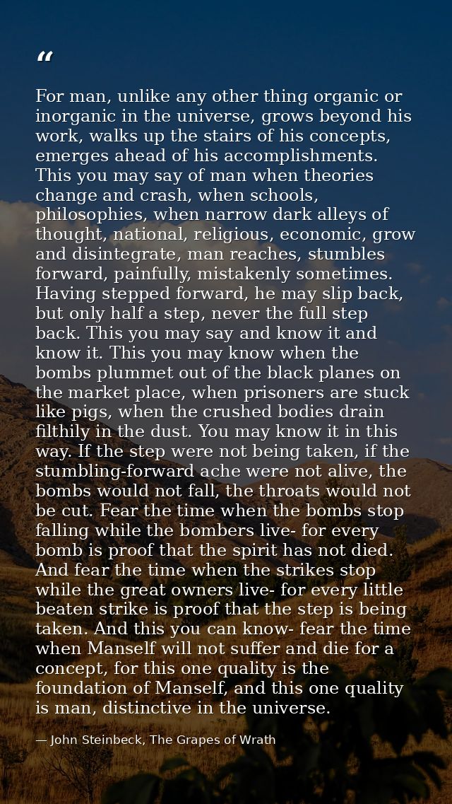 For man, unlike any other thing organic or inorganic in the universe, grows beyond his work, walks up the stairs of his  — John Steinbeck, The Grapes of Wrath