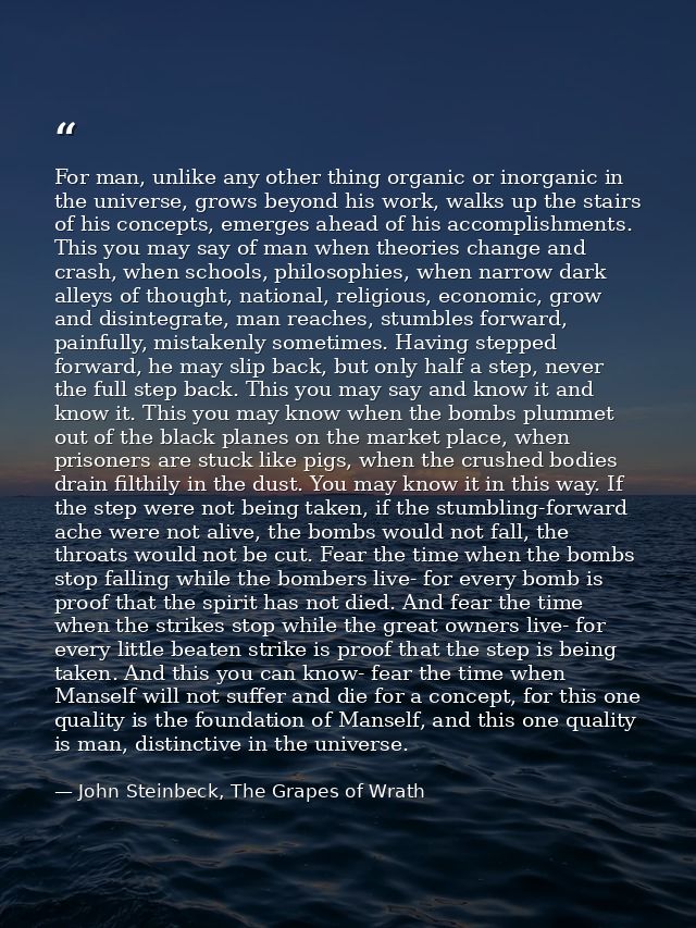 For man, unlike any other thing organic or inorganic in the universe, grows beyond his work, walks up the stairs of his  — John Steinbeck, The Grapes of Wrath