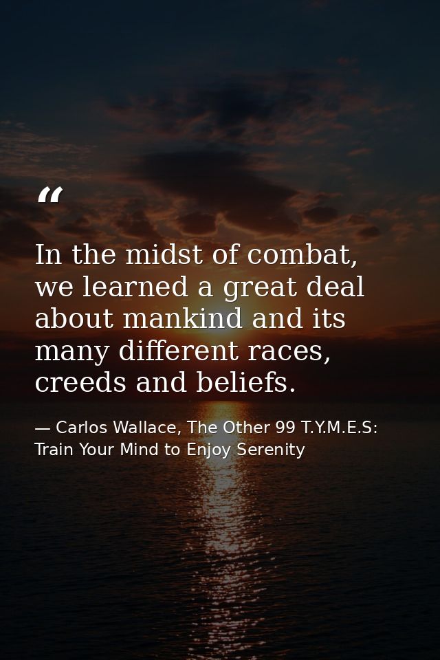 In the midst of combat, we learned a great deal about mankind and its many different races, creeds and beliefs. — Carlos Wallace, The Other 99 T.Y.M.E.S: Train Your Mind to Enjoy Serenity