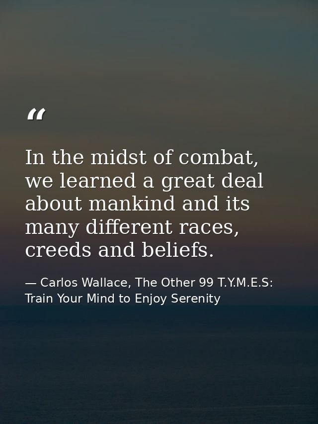 In the midst of combat, we learned a great deal about mankind and its many different races, creeds and beliefs. — Carlos Wallace, The Other 99 T.Y.M.E.S: Train Your Mind to Enjoy Serenity