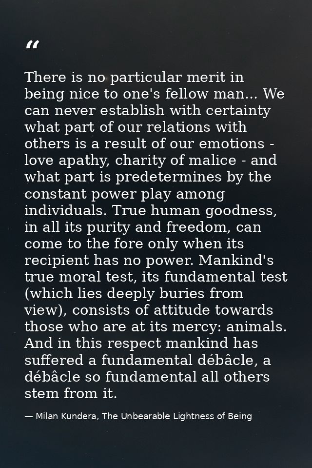 There is no particular merit in being nice to one's fellow man... We can never establish with certainty what part of our — Milan Kundera, The Unbearable Lightness of Being