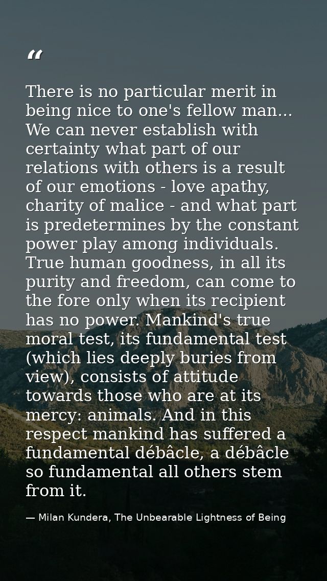 There is no particular merit in being nice to one's fellow man... We can never establish with certainty what part of our — Milan Kundera, The Unbearable Lightness of Being
