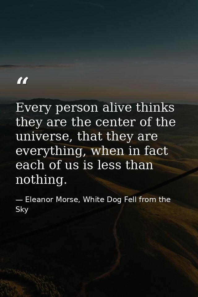 Every person alive thinks they are the center of the universe, that they are everything, when in fact each of us is less — Eleanor Morse, White Dog Fell from the Sky